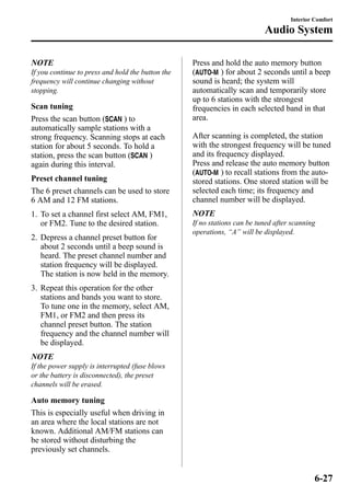 NOTE 
If you continue to press and hold the button the 
frequency will continue changing without 
stopping. 
Scan tuning 
Press the scan button ( ) to 
automatically sample stations with a 
strong frequency. Scanning stops at each 
station for about 5 seconds. To hold a 
station, press the scan button ( ) 
again during this interval. 
Preset channel tuning 
The 6 preset channels can be used to store 
6 AM and 12 FM stations. 
1. To set a channel first select AM, FM1, 
or FM2. Tune to the desired station. 
2. Depress a channel preset button for 
about 2 seconds until a beep sound is 
heard. The preset channel number and 
station frequency will be displayed. 
The station is now held in the memory. 
3. Repeat this operation for the other 
stations and bands you want to store. 
To tune one in the memory, select AM, 
FM1, or FM2 and then press its 
channel preset button. The station 
frequency and the channel number will 
be displayed. 
NOTE 
If the power supply is interrupted (fuse blows 
or the battery is disconnected), the preset 
channels will be erased. 
Auto memory tuning 
This is especially useful when driving in 
an area where the local stations are not 
known. Additional AM/FM stations can 
be stored without disturbing the 
previously set channels. 
Interior Comfort 
Audio System 
Press and hold the auto memory button 
( ) for about 2 seconds until a beep 
sound is heard; the system will 
automatically scan and temporarily store 
up to 6 stations with the strongest 
frequencies in each selected band in that 
area. 
After scanning is completed, the station 
with the strongest frequency will be tuned 
and its frequency displayed. 
Press and release the auto memory button 
( ) to recall stations from the auto-stored 
stations. One stored station will be 
selected each time; its frequency and 
channel number will be displayed. 
NOTE 
If no stations can be tuned after scanning 
operations, “A” will be displayed. 
6-27 
 