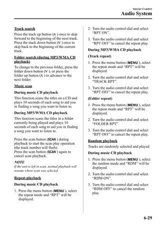 Track search 
Press the track up button ( ) once to skip 
forward to the beginning of the next track. 
Press the track down button ( ) once to 
skip back to the beginning of the current 
track. 
Folder search (during MP3/WMA CD 
playback) 
To change to the previous folder, press the 
folder down button ( ), or press the 
folder up button ( ) to advance to the 
next folder. 
Music scan 
During music CD playback 
This function scans the titles on a CD and 
plays 10 seconds of each song to aid you 
in finding a song you want to listen to. 
During MP3/WMA CD playback 
This function scans the titles in a folder 
currently being played and plays 10 
seconds of each song to aid you in finding 
a song you want to listen to. 
Press the scan button ( ) during 
playback to start the scan play operation 
(the track number will flash). 
Press the scan button ( ) again to 
cancel scan playback. 
NOTE 
If the unit is left in scan, normal playback will 
resume where scan was selected. 
Repeat playback 
During music CD playback 
1. Press the menu button ( ), select 
the repeat mode and “RPT” will be 
displayed. 
Interior Comfort 
Audio System 
2. Turn the audio control dial and select 
“RPT ON”. 
3. Turn the audio control dial and select 
“RPT OFF” to cancel the repeat play. 
During MP3/WMA CD playback 
(Track repeat) 
1. Press the menu button ( ), select 
the repeat mode and “RPT” will be 
displayed. 
2. Turn the audio control dial and select 
“TRACK RPT”. 
3. Turn the audio control dial and select 
“RPT OFF” to cancel the repeat play. 
(Folder repeat) 
1. Press the menu button ( ), select 
the repeat mode and “RPT” will be 
displayed. 
2. Turn the audio control dial and select 
“FOLDER RPT”. 
3. Turn the audio control dial and select 
“RPT OFF” to cancel the repeat play. 
Random playback 
Tracks are randomly selected and played. 
During music CD playback 
1. Press the menu button ( ), select 
the random mode and “RDM” will be 
displayed. 
2. Turn the audio control dial and select 
“RDM ON”. 
3. Turn the audio control dial and select 
“RDM OFF” to cancel the random 
play. 
6-29 
 