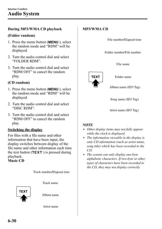 Interior Comfort 
Audio System 
During MP3/WMA CD playback 
(Folder random) 
1. Press the menu button ( ), select 
the random mode and “RDM” will be 
displayed. 
2. Turn the audio control dial and select 
“FOLDER RDM”. 
3. Turn the audio control dial and select 
“RDM OFF” to cancel the random 
play. 
(CD random) 
1. Press the menu button ( ), select 
the random mode and “RDM” will be 
displayed. 
2. Turn the audio control dial and select 
“DISC RDM”. 
3. Turn the audio control dial and select 
“RDM OFF” to cancel the random 
play. 
Switching the display 
For files with a file name and other 
information that have been input, the 
display switches between display of the 
file name and other information each time 
the text button ( ) is pressed during 
playback. 
Music CD 
Track number/Elapsed time 
Track name 
Album name 
Artist name 
MP3/WMA CD 
File number/Elapsed time 
Folder number/File number 
File name 
Folder name 
Album name (ID3 Tag) 
Song name (ID3 Tag) 
Artist name (ID3 Tag) 
NOTE 
l Other display items may not fully appear 
while the clock is displayed. 
l The information viewable in the display is 
only CD information (such as artist name, 
song title) which has been recorded to the 
CD. 
l The system can only display one-byte 
alphabetic characters. If two-byte or other 
types of characters have been recorded to 
the CD, they may not display correctly. 
6-30 
 