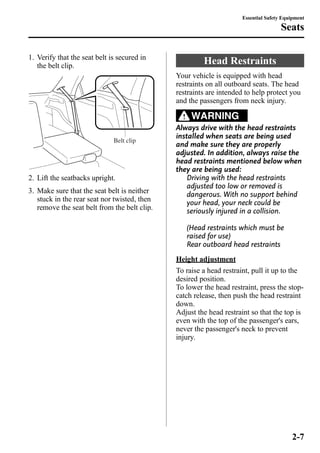 1. Verify that the seat belt is secured in 
the belt clip. 
Belt clip 
2. Lift the seatbacks upright. 
3. Make sure that the seat belt is neither 
stuck in the rear seat nor twisted, then 
remove the seat belt from the belt clip. 
Essential Safety Equipment 
Head Restraints 
Seats 
Your vehicle is equipped with head 
restraints on all outboard seats. The head 
restraints are intended to help protect you 
and the passengers from neck injury. 
WARNING 
Always drive with the head restraints 
installed when seats are being used 
and make sure they are properly 
adjusted. In addition, always raise the 
head restraints mentioned below when 
they are being used: 
Driving with the head restraints 
adjusted too low or removed is 
dangerous. With no support behind 
your head, your neck could be 
seriously injured in a collision. 
(Head restraints which must be 
raised for use) 
Rear outboard head restraints 
Height adjustment 
To raise a head restraint, pull it up to the 
desired position. 
To lower the head restraint, press the stop-catch 
release, then push the head restraint 
down. 
Adjust the head restraint so that the top is 
even with the top of the passenger's ears, 
never the passenger's neck to prevent 
injury. 
2-7 
 