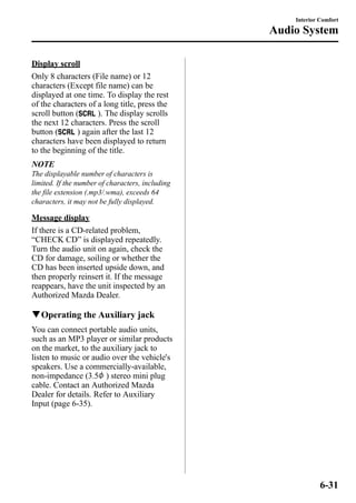 Display scroll 
Only 8 characters (File name) or 12 
characters (Except file name) can be 
displayed at one time. To display the rest 
of the characters of a long title, press the 
scroll button ( ). The display scrolls 
the next 12 characters. Press the scroll 
button ( ) again after the last 12 
characters have been displayed to return 
to the beginning of the title. 
NOTE 
The displayable number of characters is 
limited. If the number of characters, including 
the file extension (.mp3/.wma), exceeds 64 
characters, it may not be fully displayed. 
Message display 
If there is a CD-related problem, 
“CHECK CD” is displayed repeatedly. 
Turn the audio unit on again, check the 
CD for damage, soiling or whether the 
CD has been inserted upside down, and 
then properly reinsert it. If the message 
reappears, have the unit inspected by an 
Authorized Mazda Dealer. 
qOperating the Auxiliary jack 
You can connect portable audio units, 
such as an MP3 player or similar products 
on the market, to the auxiliary jack to 
listen to music or audio over the vehicle's 
speakers. Use a commercially-available, 
non-impedance (3.5 ) stereo mini plug 
cable. Contact an Authorized Mazda 
Dealer for details. Refer to Auxiliary 
Input (page 6-35). 
Interior Comfort 
Audio System 
6-31 
 