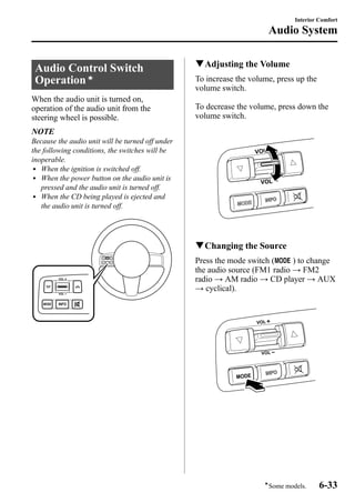 Audio Control Switch 
Operationí 
When the audio unit is turned on, 
operation of the audio unit from the 
steering wheel is possible. 
NOTE 
Because the audio unit will be turned off under 
the following conditions, the switches will be 
inoperable. 
l When the ignition is switched off. 
l When the power button on the audio unit is 
pressed and the audio unit is turned off. 
l When the CD being played is ejected and 
the audio unit is turned off. 
Interior Comfort 
Audio System 
qAdjusting the Volume 
To increase the volume, press up the 
volume switch. 
To decrease the volume, press down the 
volume switch. 
qChanging the Source 
Press the mode switch ( ) to change 
the audio source (FM1 radio → FM2 
radio → AM radio → CD player → AUX 
→ cyclical). 
íSome models. 6-33 
 