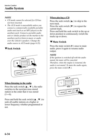 Interior Comfort 
Audio System 
NOTE 
l CD mode cannot be selected if a CD has 
not been inserted. 
l The AUX mode is unavailable unless you 
connect a commercially available portable 
audio unit (such as an MP3 player) to the 
auxiliary jack. Connect a portable audio 
unit or similar product on the market to the 
auxiliary jack to listen to music or audio 
over the vehicle's speakers. Change the 
audio source to AUX mode (page 6-35). 
qSeek Switch 
When listening to the radio 
Press the seek switch ( , ), the radio 
switches to the next/previous stored 
station in the order that it was stored 
(1―6). 
Press and hold the seek switch ( , ) to 
seek all usable stations at a higher or 
lower frequency whether programmed or 
not. 
When playing a CD 
Press the seek switch ( ) to skip to the 
next track. 
Press the seek switch ( ) to repeat the 
current track. 
Press and hold the seek switch in the up or 
down position to continuously switch the 
tracks up or down. 
qMute Switch 
Press the mute switch ( ) once to mute 
audio, press it again to resume audio 
output. 
NOTE 
If the ignition is switched off with the audio 
muted, the mute will be canceled. 
Therefore, when the engine is restarted, the 
audio is not muted. To mute the audio again, 
press the mute switch ( ). 
6-34 
 