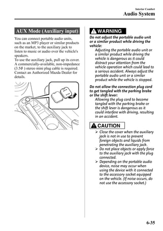 AUX Mode (Auxiliary input) 
You can connect portable audio units, 
such as an MP3 player or similar products 
on the market, to the auxiliary jack to 
listen to music or audio over the vehicle's 
speakers. 
To use the auxiliary jack, pull up its cover. 
A commercially-available, non-impedance 
(3.5 ) stereo mini plug cable is required. 
Contact an Authorized Mazda Dealer for 
details. 
WARNING 
Interior Comfort 
Audio System 
Do not adjust the portable audio unit 
or a similar product while driving the 
vehicle: 
Adjusting the portable audio unit or 
a similar product while driving the 
vehicle is dangerous as it could 
distract your attention from the 
vehicle operation which could lead to 
a serious accident. Always adjust the 
portable audio unit or a similar 
product while the vehicle is stopped. 
Do not allow the connection plug cord 
to get tangled with the parking brake 
or the shift lever: 
Allowing the plug cord to become 
tangled with the parking brake or 
the shift lever is dangerous as it 
could interfere with driving, resulting 
in an accident. 
CAUTION 
Ø Close the cover when the auxiliary 
jack is not in use to prevent 
foreign objects and liquids from 
penetrating the auxiliary jack. 
Ø Do not place objects or apply force 
to the auxiliary jack with the plug 
connected. 
Ø Depending on the portable audio 
device, noise may occur when 
using the device with it connected 
to the accessory socket equipped 
on the vehicle. (If noise occurs, do 
not use the accessory socket.) 
6-35 
 