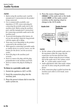 Interior Comfort 
Audio System 
NOTE 
l Before using the auxiliary jack, read the 
manufacturer's instructions for the product 
being connected. 
l Use a commercially-available, non-impedance 
(3.5 ) stereo mini plug for 
connecting the portable audio unit to the 
auxiliary jack. Before using the auxiliary 
jack, read the manufacturer's instructions 
for connecting a portable audio unit to the 
auxiliary jack. 
l To prevent discharging of the battery, do 
not use the auxiliary input for long periods 
with the engine off or idling. 
l Noise may occur depending on the product 
connected to the auxiliary jack. 
l With regard to connecting a portable audio 
or similar device to a power source, use the 
battery for the device, not the accessory 
socket. 
l Insert the plug to the auxiliary jack 
securely. 
l Insert or remove the plug with the plug 
perpendicular to the auxiliary jack hole. 
l Insert or remove the plug by holding its 
base. 
To listen to a portable audio unit 
1. Switch the ignition to ACC or ON. 
2. Insert the connection plug into the 
auxiliary jack. 
3. Press the power/volume dial to turn the 
audio system on. 
4. Press the source change button 
( ) of the audio unit or the mode 
switch ( ) of the audio control 
switches on the steering wheel to 
change to the AUX mode. 
Audio Unit Audio Control 
Switches 
NOTE 
l Set the volume of the portable audio unit to 
the maximum within the range that the 
sound does not become distorted, then 
adjust the volume using the power/volume 
dial of the audio unit or the volume switch 
( , ) of the audio control switch. 
l Audio adjustments other than audio volume 
can only be done using the portable audio 
device. 
l If the connection plug is pulled out from the 
auxiliary jack while in AUX mode, noise 
may occur. 
6-36 
 
