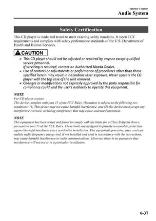 Safety Certification 
Interior Comfort 
Audio System 
This CD player is made and tested to meet exacting safety standards. It meets FCC 
requirements and complies with safety performance standards of the U.S. Department of 
Health and Human Services. 
CAUTION 
Ø This CD player should not be adjusted or repaired by anyone except qualified 
service personnel. 
If servicing is required, contact an Authorized Mazda Dealer. 
Ø Use of controls or adjustments or performance of procedures other than those 
specified herein may result in hazardous laser exposure. Never operate the CD 
player with the top case of the unit removed. 
Ø Changes or modifications not expressly approved by the party responsible for 
compliance could void the user's authority to operate this equipment. 
NOTE 
For CD player section: 
This device complies with part 15 of the FCC Rules. Operation is subject to the following two 
conditions: (1) This device may not cause harmful interference, and (2) this device must accept any 
interference received, including interference that may cause undesired operation. 
NOTE 
This equipment has been tested and found to comply with the limits for a Class B digital device, 
pursuant to part 15 of the FCC Rules. These limits are designed to provide reasonable protection 
against harmful interference in a residential installation. This equipment generates, uses, and can 
radiate radio frequency energy and, if not installed and used in accordance with the instructions, 
may cause harmful interference to radio communications. However, there is no guarantee that 
interference will not occur in a particular installation. 
6-37 
 