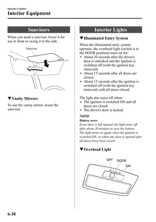 Interior Comfort 
Interior Equipment 
Sunvisors 
When you need a sunvisor, lower it for 
use in front or swing it to the side. 
Sunvisor 
qVanity Mirrors 
To use the vanity mirror, lower the 
sunvisor. 
Interior Lights 
qIlluminated Entry System 
When the illuminated entry system 
operates, the overhead light (switch is in 
the DOOR position) turns on for: 
l About 30 seconds after the driver's 
door is unlocked and the ignition is 
switched off (with the ignition key 
removed). 
l About 15 seconds after all doors are 
closed. 
l About 15 seconds after the ignition is 
switched off (with the ignition key 
removed) with all doors closed. 
The light also turns off when: 
l The ignition is switched ON and all 
doors are closed. 
l The driver's door is locked. 
NOTE 
Battery saver 
If any door is left opened, the light turns off 
after about 30 minutes to save the battery. 
The light turns on again when the ignition is 
switched ON, or when any door is opened after 
all doors have been closed. 
qOverhead Light 
6-38 
 