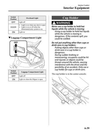 Switch 
Position 
Overhead Light 
Light off 
l Light is on when any door is open 
l Light is on or off when the 
illuminated entry system is on 
Light on 
qLuggage Compartment Light 
Switch 
Position 
Luggage Compartment Light 
Light off 
Light on when the liftgate is open 
Interior Comfort 
Interior Equipment 
Cup Holder 
WARNING 
Never use a cup holder to hold hot 
liquids while the vehicle is moving: 
Using a cup holder to hold hot liquids 
while the vehicle is moving is 
dangerous. If the contents spill, you 
could be scalded. 
Do not put anything other than cups or 
drink cans in cup holders: 
Putting objects other than cups or 
drink cans in a cup holder is 
dangerous. 
During sudden braking or 
maneuvering, occupants could be hit 
and injured, or objects could be 
thrown around the vehicle, causing 
interference with the driver and the 
possibility of an accident. Only use a 
cup holder for cups or drink cans. 
The cup holder is in the center console. 
6-39 
 