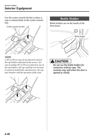 Interior Comfort 
Interior Equipment 
Use the center console divider to place a 
cup or canned drink on the center console 
tray. 
Center console divider 
NOTE 
A 567 g (20 oz) cup can be placed in each of 
the cup holders indicated by the arrows. If a 
cup exceeding 567 g (20 oz) is placed in one of 
the cup holders, the cup could tip over because 
it cannot be held firmly, and moreover, the cup 
may interfere with the operation of the seats. 
Bottle Holder 
Bottle holders are on the inside of the 
front doors. 
Bottle holder 
CAUTION 
Do not use the bottle holders for 
containers without caps. The 
contents may spill when the door is 
opened or closed. 
6-40 
 