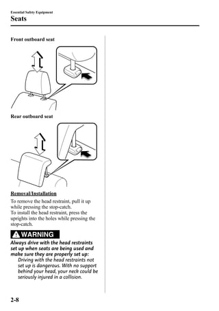 Essential Safety Equipment 
Seats 
Front outboard seat 
Rear outboard seat 
Removal/Installation 
To remove the head restraint, pull it up 
while pressing the stop-catch. 
To install the head restraint, press the 
uprights into the holes while pressing the 
stop-catch. 
WARNING 
Always drive with the head restraints 
set up when seats are being used and 
make sure they are properly set up: 
Driving with the head restraints not 
set up is dangerous. With no support 
behind your head, your neck could be 
seriously injured in a collision. 
2-8 
 