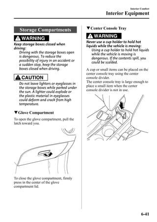 Storage Compartments 
WARNING 
Keep storage boxes closed when 
driving: 
Driving with the storage boxes open 
is dangerous. To reduce the 
possibility of injury in an accident or 
a sudden stop, keep the storage 
boxes closed when driving. 
CAUTION 
Do not leave lighters or eyeglasses in 
the storage boxes while parked under 
the sun. A lighter could explode or 
the plastic material in eyeglasses 
could deform and crack from high 
temperature. 
qGlove Compartment 
To open the glove compartment, pull the 
latch toward you. 
To close the glove compartment, firmly 
press in the center of the glove 
compartment lid. 
Interior Equipment 
qCenter Console Tray 
WARNING 
Interior Comfort 
Never use a cup holder to hold hot 
liquids while the vehicle is moving: 
Using a cup holder to hold hot liquids 
while the vehicle is moving is 
dangerous. If the contents spill, you 
could be scalded. 
A cup or small items can be placed on the 
center console tray using the center 
console divider. 
The center console tray is large enough to 
place a small item when the center 
console divider is not in use. 
6-41 
 