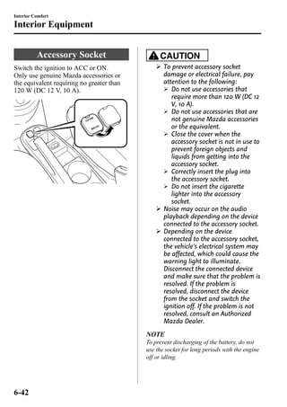 Interior Comfort 
Interior Equipment 
Accessory Socket 
Switch the ignition to ACC or ON. 
Only use genuine Mazda accessories or 
the equivalent requiring no greater than 
120 W (DC 12 V, 10 A). 
CAUTION 
Ø To prevent accessory socket 
damage or electrical failure, pay 
attention to the following: 
Ø Do not use accessories that 
require more than 120 W (DC 12 
V, 10 A). 
Ø Do not use accessories that are 
not genuine Mazda accessories 
or the equivalent. 
Ø Close the cover when the 
accessory socket is not in use to 
prevent foreign objects and 
liquids from getting into the 
accessory socket. 
Ø Correctly insert the plug into 
the accessory socket. 
Ø Do not insert the cigarette 
lighter into the accessory 
socket. 
Ø Noise may occur on the audio 
playback depending on the device 
connected to the accessory socket. 
Ø Depending on the device 
connected to the accessory socket, 
the vehicle's electrical system may 
be affected, which could cause the 
warning light to illuminate. 
Disconnect the connected device 
and make sure that the problem is 
resolved. If the problem is 
resolved, disconnect the device 
from the socket and switch the 
ignition off. If the problem is not 
resolved, consult an Authorized 
Mazda Dealer. 
NOTE 
To prevent discharging of the battery, do not 
use the socket for long periods with the engine 
off or idling. 
6-42 
 