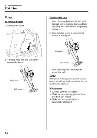 In Case of an Emergency 
Flat Tire 
qJack 
To remove the jack 
1. Remove the cover. 
2. Turn the wing bolt and jack screw 
counterclockwise. 
Wing bolt 
Jack screw 
To secure the jack 
1. Insert the wing bolt into the jack with 
the jack screw pointing down and turn 
the wing bolt clockwise to temporarily 
tighten it. 
2. Turn the jack screw in the direction 
shown in the figure. 
Wing bolt 
Jack screw 
3. Turn the wing bolt completely to 
secure the jack. 
NOTE 
If the jack is not completely secured, it could 
rattle while driving. Make sure the jack screw 
is sufficiently tightened. 
Maintenance 
l Always keep the jack clean. 
l Make sure the moving parts are kept 
free from dirt or rust. 
l Make sure the screw thread is 
adequately lubricated. 
7-4 
 