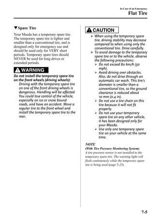 qSpare Tire 
Your Mazda has a temporary spare tire. 
The temporary spare tire is lighter and 
smaller than a conventional tire, and is 
designed only for emergency use and 
should be used only for VERY short 
periods. Temporary spare tires should 
NEVER be used for long drives or 
extended periods. 
WARNING 
Do not install the temporary spare tire 
on the front wheels (driving wheels): 
Driving with the temporary spare tire 
on one of the front driving wheels is 
dangerous. Handling will be affected. 
You could lose control of the vehicle, 
especially on ice or snow bound 
roads, and have an accident. Move a 
regular tire to the front wheel and 
install the temporary spare tire to the 
rear. 
In Case of an Emergency 
Flat Tire 
CAUTION 
Ø When using the temporary spare 
tire, driving stability may decrease 
compared to when using only the 
conventional tire. Drive carefully. 
Ø To avoid damage to the temporary 
spare tire or to the vehicle, observe 
the following precautions: 
Ø Do not exceed 80 km/h (50 
mph). 
Ø Avoid driving over obstacles. 
Also, do not drive through an 
automatic car wash. This tire's 
diameter is smaller than a 
conventional tire, so the ground 
clearance is reduced about 
10 mm (0.4 in). 
Ø Do not use a tire chain on this 
tire because it will not fit 
properly. 
Ø Do not use your temporary 
spare tire on any other vehicle, 
it has been designed only for 
your Mazda. 
Ø Use only one temporary spare 
tire on your vehicle at the same 
time. 
NOTE 
(With Tire Pressure Monitoring System) 
A tire pressure sensor is not installed to the 
temporary spare tire. The warning light will 
flash continuously while the temporary spare 
tire is being used (page 5-25). 
7-5 
 