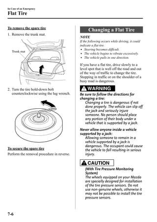 In Case of an Emergency 
Flat Tire 
To remove the spare tire 
1. Remove the trunk mat. 
Trunk mat 
2. Turn the tire hold-down bolt 
counterclockwise using the lug wrench. 
To secure the spare tire 
Perform the removal procedure in reverse. 
Changing a Flat Tire 
NOTE 
If the following occurs while driving, it could 
indicate a flat tire. 
l Steering becomes difficult. 
l The vehicle begins to vibrate excessively. 
l The vehicle pulls in one direction. 
If you have a flat tire, drive slowly to a 
level spot that is well off the road and out 
of the way of traffic to change the tire. 
Stopping in traffic or on the shoulder of a 
busy road is dangerous. 
WARNING 
Be sure to follow the directions for 
changing a tire: 
Changing a tire is dangerous if not 
done properly. The vehicle can slip off 
the jack and seriously injure 
someone. No person should place 
any portion of their body under a 
vehicle that is supported by a jack. 
Never allow anyone inside a vehicle 
supported by a jack: 
Allowing someone to remain in a 
vehicle supported by a jack is 
dangerous. The occupant could cause 
the vehicle to fall resulting in serious 
injury. 
CAUTION 
(With Tire Pressure Monitoring 
System) 
The wheels equipped on your Mazda 
are specially designed for installation 
of the tire pressure sensors. Do not 
use non-genuine wheels, otherwise it 
may not be possible to install the tire 
pressure sensors. 
7-6 
 