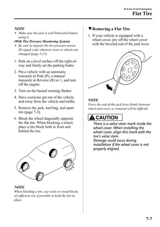 NOTE 
l Make sure the jack is well lubricated before 
using it. 
(With Tire Pressure Monitoring System) 
l Be sure to register the tire pressure sensor 
ID signal code whenever tires or wheels are 
changed (page 5-27). 
1. Park on a level surface off the right-of-way 
and firmly set the parking brake. 
2. Put a vehicle with an automatic 
transaxle in Park (P), a manual 
transaxle in Reverse (R) or 1, and turn 
off the engine. 
3. Turn on the hazard warning flasher. 
4. Have everyone get out of the vehicle 
and away from the vehicle and traffic. 
5. Remove the jack, tool bag, and spare 
tire (page 7-3). 
6. Block the wheel diagonally opposite 
the flat tire. When blocking a wheel, 
place a tire block both in front and 
behind the tire. 
NOTE 
When blocking a tire, use rocks or wood blocks 
of sufficient size if possible to hold the tire in 
place. 
In Case of an Emergency 
Flat Tire 
qRemoving a Flat Tire 
1. If your vehicle is equipped with a 
wheel cover, pry off the wheel cover 
with the beveled end of the jack lever. 
NOTE 
Force the end of the jack lever firmly between 
wheel and cover, or removal will be difficult. 
CAUTION 
There is a valve-stem mark inside the 
wheel cover. When installing the 
wheel cover, align this mark with the 
tire's valve stem. 
Damage could occur during 
installation if the wheel cover is not 
properly aligned. 
7-7 
 