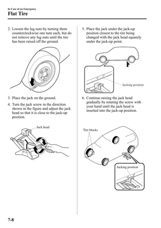 In Case of an Emergency 
Flat Tire 
2. Loosen the lug nuts by turning them 
counterclockwise one turn each, but do 
not remove any lug nuts until the tire 
has been raised off the ground. 
3. Place the jack on the ground. 
4. Turn the jack screw in the direction 
shown in the figure and adjust the jack 
head so that it is close to the jack-up 
position. 
Jack head 
5. Place the jack under the jack-up 
position closest to the tire being 
changed with the jack head squarely 
under the jack-up point. 
Jacking position 
6. Continue raising the jack head 
gradually by rotating the screw with 
your hand until the jack head is 
inserted into the jack-up position. 
Tire blocks 
Jacking position 
7-8 
 