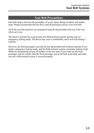 Seat Belt Precautions 
Essential Safety Equipment 
Seat Belt Systems 
Seat belts help to decrease the possibility of severe injury during accidents and sudden 
stops. Mazda recommends that the driver and all passengers always wear seat belts. 
All of the seat belt retractors are designed to keep the lap/shoulder belts out of the way 
when not in use. 
The driver's seat belt has no provisions for child-restraint systems and has only an 
emergency locking mode. The driver may wear it comfortably, and it will lock during a 
collision. 
However, the front passenger's seat and all rear lap/shoulder belt retractors operate in two 
modes: emergency locking mode, and for child-restraint systems, automatic locking mode. 
While we recommend you put all children in the rear seats, if you must use the front 
passenger seat for a child, slide the front passenger seat as far back as possible and make 
sure any child-restraint system is secured properly. 
2-9 
 
