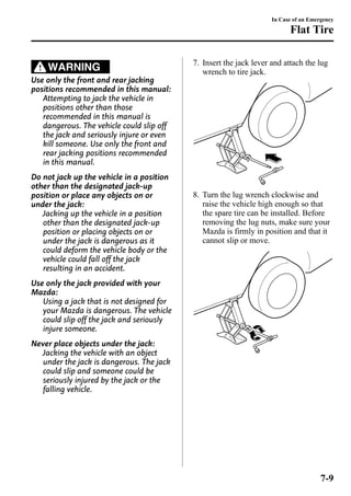 WARNING 
Use only the front and rear jacking 
positions recommended in this manual: 
Attempting to jack the vehicle in 
positions other than those 
recommended in this manual is 
dangerous. The vehicle could slip off 
the jack and seriously injure or even 
kill someone. Use only the front and 
rear jacking positions recommended 
in this manual. 
Do not jack up the vehicle in a position 
other than the designated jack-up 
position or place any objects on or 
under the jack: 
Jacking up the vehicle in a position 
other than the designated jack-up 
position or placing objects on or 
under the jack is dangerous as it 
could deform the vehicle body or the 
vehicle could fall off the jack 
resulting in an accident. 
Use only the jack provided with your 
Mazda: 
Using a jack that is not designed for 
your Mazda is dangerous. The vehicle 
could slip off the jack and seriously 
injure someone. 
Never place objects under the jack: 
Jacking the vehicle with an object 
under the jack is dangerous. The jack 
could slip and someone could be 
seriously injured by the jack or the 
falling vehicle. 
In Case of an Emergency 
Flat Tire 
7. Insert the jack lever and attach the lug 
wrench to tire jack. 
8. Turn the lug wrench clockwise and 
raise the vehicle high enough so that 
the spare tire can be installed. Before 
removing the lug nuts, make sure your 
Mazda is firmly in position and that it 
cannot slip or move. 
7-9 
 
