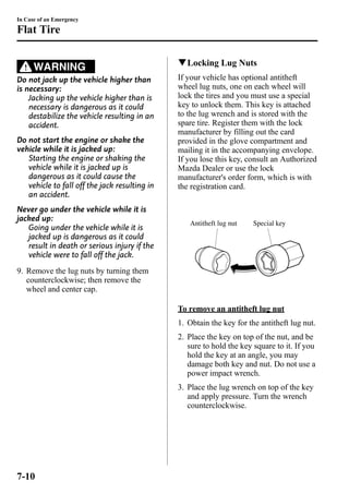 In Case of an Emergency 
Flat Tire 
WARNING 
Do not jack up the vehicle higher than 
is necessary: 
Jacking up the vehicle higher than is 
necessary is dangerous as it could 
destabilize the vehicle resulting in an 
accident. 
Do not start the engine or shake the 
vehicle while it is jacked up: 
Starting the engine or shaking the 
vehicle while it is jacked up is 
dangerous as it could cause the 
vehicle to fall off the jack resulting in 
an accident. 
Never go under the vehicle while it is 
jacked up: 
Going under the vehicle while it is 
jacked up is dangerous as it could 
result in death or serious injury if the 
vehicle were to fall off the jack. 
9. Remove the lug nuts by turning them 
counterclockwise; then remove the 
wheel and center cap. 
qLocking Lug Nuts 
If your vehicle has optional antitheft 
wheel lug nuts, one on each wheel will 
lock the tires and you must use a special 
key to unlock them. This key is attached 
to the lug wrench and is stored with the 
spare tire. Register them with the lock 
manufacturer by filling out the card 
provided in the glove compartment and 
mailing it in the accompanying envelope. 
If you lose this key, consult an Authorized 
Mazda Dealer or use the lock 
manufacturer's order form, which is with 
the registration card. 
Antitheft lug nut Special key 
To remove an antitheft lug nut 
1. Obtain the key for the antitheft lug nut. 
2. Place the key on top of the nut, and be 
sure to hold the key square to it. If you 
hold the key at an angle, you may 
damage both key and nut. Do not use a 
power impact wrench. 
3. Place the lug wrench on top of the key 
and apply pressure. Turn the wrench 
counterclockwise. 
7-10 
 