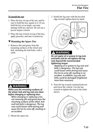 To install the nut 
1. Place the key on top of the nut, and be 
sure to hold the key square to it. If you 
hold the key at an angle, you may 
damage both key and nut. Do not use a 
power impact wrench. 
2. Place the lug wrench on top of the key, 
apply pressure, and turn it clockwise. 
qMounting the Spare Tire 
1. Remove dirt and grime from the 
mounting surfaces of the wheel and 
hub, including the hub bolts, with a 
cloth. 
WARNING 
Make sure the mounting surfaces of 
the wheel, hub and lug nuts are clean 
before changing or replacing tires: 
When changing or replacing a tire, 
not removing dirt and grime from the 
mounting surfaces of the wheel, hub 
and hub bolts is dangerous. The lug 
nuts could loosen while driving and 
cause the tire to come off, resulting in 
an accident. 
2. Mount the spare tire. 
In Case of an Emergency 
Flat Tire 
3. Install the lug nuts with the beveled 
edge inward; tighten them by hand. 
WARNING 
Do not apply oil or grease to lug nuts 
and bolts and do not tighten the lug 
nuts beyond the recommended 
tightening torque: 
Applying oil or grease to lug nuts and 
bolts is dangerous. The lug nuts 
could loosen while driving and cause 
the tire to come off, resulting in an 
accident. In addition, lug nuts and 
bolts could be damaged if tightened 
more than necessary. 
4. Turn the lug wrench counterclockwise 
and lower the vehicle. Use the lug 
wrench to tighten the nuts in the order 
shown. 
7-11 
 