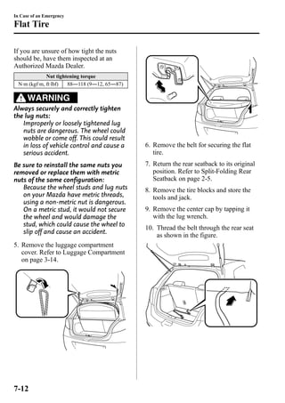 In Case of an Emergency 
Flat Tire 
If you are unsure of how tight the nuts 
should be, have them inspected at an 
Authorized Mazda Dealer. 
Nut tightening torque 
N·m (kgf·m, ft·lbf) 88―118 (9―12, 65―87) 
WARNING 
Always securely and correctly tighten 
the lug nuts: 
Improperly or loosely tightened lug 
nuts are dangerous. The wheel could 
wobble or come off. This could result 
in loss of vehicle control and cause a 
serious accident. 
Be sure to reinstall the same nuts you 
removed or replace them with metric 
nuts of the same configuration: 
Because the wheel studs and lug nuts 
on your Mazda have metric threads, 
using a non-metric nut is dangerous. 
On a metric stud, it would not secure 
the wheel and would damage the 
stud, which could cause the wheel to 
slip off and cause an accident. 
5. Remove the luggage compartment 
cover. Refer to Luggage Compartment 
on page 3-14. 
6. Remove the belt for securing the flat 
tire. 
7. Return the rear seatback to its original 
position. Refer to Split-Folding Rear 
Seatback on page 2-5. 
8. Remove the tire blocks and store the 
tools and jack. 
9. Remove the center cap by tapping it 
with the lug wrench. 
10. Thread the belt through the rear seat 
as shown in the figure. 
7-12 
 