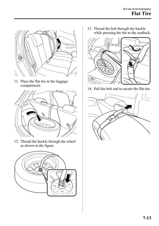 11. Place the flat tire in the luggage 
compartment. 
12. Thread the buckle through the wheel 
as shown in the figure. 
In Case of an Emergency 
Flat Tire 
13. Thread the belt through the buckle 
while pressing the tire to the seatback. 
14. Pull the belt end to secure the flat tire. 
7-13 
 