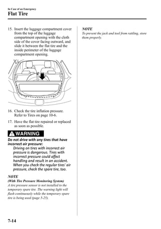 In Case of an Emergency 
Flat Tire 
15. Insert the luggage compartment cover 
from the top of the luggage 
compartment opening with the cloth 
side of the cover facing outward, and 
slide it between the flat tire and the 
inside perimeter of the luggage 
compartment opening. 
16. Check the tire inflation pressure. 
Refer to Tires on page 10-6. 
17. Have the flat tire repaired or replaced 
as soon as possible. 
WARNING 
Do not drive with any tires that have 
incorrect air pressure: 
Driving on tires with incorrect air 
pressure is dangerous. Tires with 
incorrect pressure could affect 
handling and result in an accident. 
When you check the regular tires' air 
pressure, check the spare tire, too. 
NOTE 
(With Tire Pressure Monitoring System) 
A tire pressure sensor is not installed to the 
temporary spare tire. The warning light will 
flash continuously while the temporary spare 
tire is being used (page 5-25). 
NOTE 
To prevent the jack and tool from rattling, store 
them properly. 
7-14 
 