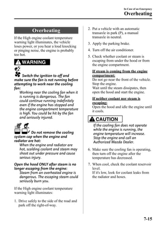Overheating 
If the High engine coolant temperature 
warning light illuminates, the vehicle 
loses power, or you hear a loud knocking 
or pinging noise, the engine is probably 
too hot. 
WARNING 
Switch the ignition to off and 
make sure the fan is not running before 
attempting to work near the cooling 
fan: 
Working near the cooling fan when it 
is running is dangerous. The fan 
could continue running indefinitely 
even if the engine has stopped and 
the engine compartment temperature 
is high. You could be hit by the fan 
and seriously injured. 
Do not remove the cooling 
system cap when the engine and 
radiator are hot: 
When the engine and radiator are 
hot, scalding coolant and steam may 
shoot out under pressure and cause 
serious injury. 
Open the hood ONLY after steam is no 
longer escaping from the engine: 
Steam from an overheated engine is 
dangerous. The escaping steam could 
seriously burn you. 
If the High engine coolant temperature 
warning light illuminates: 
1. Drive safely to the side of the road and 
park off the right-of-way. 
In Case of an Emergency 
Overheating 
2. Put a vehicle with an automatic 
transaxle in park (P), a manual 
transaxle in neutral. 
3. Apply the parking brake. 
4. Turn off the air conditioner. 
5. Check whether coolant or steam is 
escaping from under the hood or from 
the engine compartment. 
If steam is coming from the engine 
compartment: 
Do not go near the front of the vehicle. 
Stop the engine. 
Wait until the steam dissipates, then 
open the hood and start the engine. 
If neither coolant nor steam is 
escaping: 
Open the hood and idle the engine until 
it cools. 
CAUTION 
If the cooling fan does not operate 
while the engine is running, the 
engine temperature will increase. 
Stop the engine and call an 
Authorized Mazda Dealer. 
6. Make sure the cooling fan is operating, 
then turn off the engine after the 
temperature has decreased. 
7. When cool, check the coolant reservoir 
level. 
If it's low, look for coolant leaks from 
the radiator and hoses. 
7-15 
 