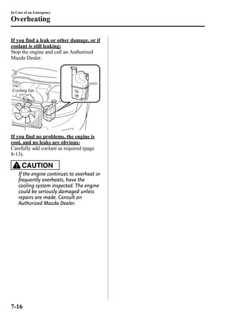 In Case of an Emergency 
Overheating 
If you find a leak or other damage, or if 
coolant is still leaking: 
Stop the engine and call an Authorized 
Mazda Dealer. 
Cooling fan 
If you find no problems, the engine is 
cool, and no leaks are obvious: 
Carefully add coolant as required (page 
8-13). 
CAUTION 
If the engine continues to overheat or 
frequently overheats, have the 
cooling system inspected. The engine 
could be seriously damaged unless 
repairs are made. Consult an 
Authorized Mazda Dealer. 
7-16 
 