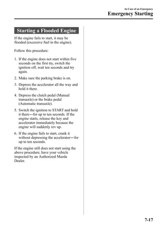 Starting a Flooded Engine 
If the engine fails to start, it may be 
flooded (excessive fuel in the engine). 
Follow this procedure: 
1. If the engine does not start within five 
seconds on the first try, switch the 
ignition off, wait ten seconds and try 
again. 
2. Make sure the parking brake is on. 
3. Depress the accelerator all the way and 
hold it there. 
4. Depress the clutch pedal (Manual 
transaxle) or the brake pedal 
(Automatic transaxle). 
5. Switch the ignition to START and hold 
it there―for up to ten seconds. If the 
engine starts, release the key and 
accelerator immediately because the 
engine will suddenly rev up. 
6. If the engine fails to start, crank it 
without depressing the accelerator―for 
up to ten seconds. 
If the engine still does not start using the 
above procedure, have your vehicle 
inspected by an Authorized Mazda 
Dealer. 
In Case of an Emergency 
Emergency Starting 
7-17 
 