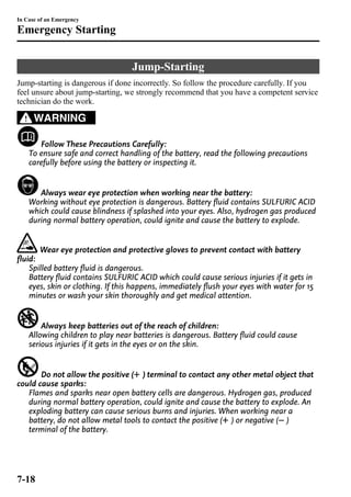 Jump-Starting 
In Case of an Emergency 
Emergency Starting 
Jump-starting is dangerous if done incorrectly. So follow the procedure carefully. If you 
feel unsure about jump-starting, we strongly recommend that you have a competent service 
technician do the work. 
WARNING 
Follow These Precautions Carefully: 
To ensure safe and correct handling of the battery, read the following precautions 
carefully before using the battery or inspecting it. 
Always wear eye protection when working near the battery: 
Working without eye protection is dangerous. Battery fluid contains SULFURIC ACID 
which could cause blindness if splashed into your eyes. Also, hydrogen gas produced 
during normal battery operation, could ignite and cause the battery to explode. 
Wear eye protection and protective gloves to prevent contact with battery 
fluid: 
Spilled battery fluid is dangerous. 
Battery fluid contains SULFURIC ACID which could cause serious injuries if it gets in 
eyes, skin or clothing. If this happens, immediately flush your eyes with water for 15 
minutes or wash your skin thoroughly and get medical attention. 
Always keep batteries out of the reach of children: 
Allowing children to play near batteries is dangerous. Battery fluid could cause 
serious injuries if it gets in the eyes or on the skin. 
Do not allow the positive ( ) terminal to contact any other metal object that 
could cause sparks: 
Flames and sparks near open battery cells are dangerous. Hydrogen gas, produced 
during normal battery operation, could ignite and cause the battery to explode. An 
exploding battery can cause serious burns and injuries. When working near a 
battery, do not allow metal tools to contact the positive ( ) or negative ( ) 
terminal of the battery. 
7-18 
 