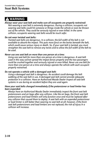 Essential Safety Equipment 
Seat Belt Systems 
WARNING 
Always wear your seat belt and make sure all occupants are properly restrained: 
Not wearing a seat belt is extremely dangerous. During a collision, occupants not 
wearing seat belts could hit someone or things inside the vehicle or even be thrown 
out of the vehicle. They could be seriously injured or even killed. In the same 
collision, occupants wearing seat belts would be much safer. 
Do not wear twisted seat belts: 
Twisted seat belts are dangerous. In a collision, the full width of the belt is not 
available to absorb the impact. This puts more force on the bones beneath the belt, 
which could cause serious injury or death. So, if your seat belt is twisted, you must 
straighten the seat belt to remove any twists and to allow the full width of the belt to 
be used. 
Never use one seat belt on more than one person at a time: 
Using one seat belt for more than one person at a time is dangerous. A seat belt 
used in this way cannot spread the impact forces properly and the two passengers 
could be crushed together and seriously injured or even killed. Never use one belt for 
more than one person at a time and always operate the vehicle with each occupant 
properly restrained. 
Do not operate a vehicle with a damaged seat belt: 
Using a damaged seat belt is dangerous. An accident could damage the belt 
webbing of the seat belt in use. A damaged seat belt cannot provide adequate 
protection in a collision. Have an Authorized Mazda Dealer inspect all seat belt 
systems in use during an accident before they are used again. 
Have your seat belts changed immediately if the pretensioner or load limiter has 
been expended: 
Always have an Authorized Mazda Dealer immediately inspect the front seat belt 
pretensioners and air bags after any collision. Like the air bags, the front seat belt 
pretensioners and load limiters will only function once and must be replaced after 
any collision that caused them to deploy. A seat belt with an expended pretensioner 
or load limiter is still better than wearing no seat belt at all; however, if the front 
seat belt pretensioners and load limiters are not replaced, the risk of injury in a 
collision will increase. 
2-10 
 