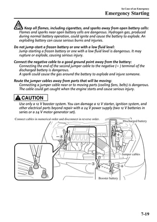 Keep all flames, including cigarettes, and sparks away from open battery cells: 
Flames and sparks near open battery cells are dangerous. Hydrogen gas, produced 
during normal battery operation, could ignite and cause the battery to explode. An 
exploding battery can cause serious burns and injuries. 
Do not jump-start a frozen battery or one with a low fluid level: 
Jump-starting a frozen battery or one with a low fluid level is dangerous. It may 
rupture or explode, causing serious injury. 
Connect the negative cable to a good ground point away from the battery: 
Connecting the end of the second jumper cable to the negative ( ) terminal of the 
discharged battery is dangerous. 
A spark could cause the gas around the battery to explode and injure someone. 
Route the jumper cables away from parts that will be moving: 
Connecting a jumper cable near or to moving parts (cooling fans, belts) is dangerous. 
The cable could get caught when the engine starts and cause serious injury. 
CAUTION 
Use only a 12 V booster system. You can damage a 12 V starter, ignition system, and 
other electrical parts beyond repair with a 24 V power supply (two 12 V batteries in 
series or a 24 V motor generator set). 
Discharged battery 
Jumper cables 
Connect cables in numerical order and disconnect in reverse order. 
Booster battery 
In Case of an Emergency 
Emergency Starting 
7-19 
 