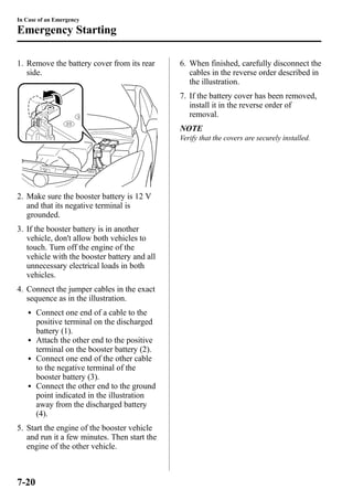 In Case of an Emergency 
Emergency Starting 
1. Remove the battery cover from its rear 
side. 
2. Make sure the booster battery is 12 V 
and that its negative terminal is 
grounded. 
3. If the booster battery is in another 
vehicle, don't allow both vehicles to 
touch. Turn off the engine of the 
vehicle with the booster battery and all 
unnecessary electrical loads in both 
vehicles. 
4. Connect the jumper cables in the exact 
sequence as in the illustration. 
l Connect one end of a cable to the 
positive terminal on the discharged 
battery (1). 
l Attach the other end to the positive 
terminal on the booster battery (2). 
l Connect one end of the other cable 
to the negative terminal of the 
booster battery (3). 
l Connect the other end to the ground 
point indicated in the illustration 
away from the discharged battery 
(4). 
5. Start the engine of the booster vehicle 
and run it a few minutes. Then start the 
engine of the other vehicle. 
6. When finished, carefully disconnect the 
cables in the reverse order described in 
the illustration. 
7. If the battery cover has been removed, 
install it in the reverse order of 
removal. 
NOTE 
Verify that the covers are securely installed. 
7-20 
 