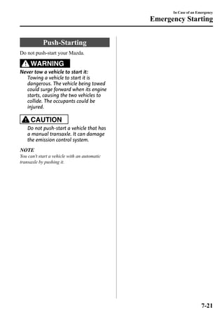Push-Starting 
Do not push-start your Mazda. 
WARNING 
Never tow a vehicle to start it: 
Towing a vehicle to start it is 
dangerous. The vehicle being towed 
could surge forward when its engine 
starts, causing the two vehicles to 
collide. The occupants could be 
injured. 
CAUTION 
Do not push-start a vehicle that has 
a manual transaxle. It can damage 
the emission control system. 
NOTE 
You can't start a vehicle with an automatic 
transaxle by pushing it. 
In Case of an Emergency 
Emergency Starting 
7-21 
 