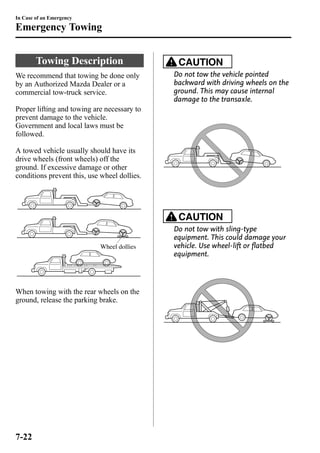 In Case of an Emergency 
Emergency Towing 
Towing Description 
We recommend that towing be done only 
by an Authorized Mazda Dealer or a 
commercial tow-truck service. 
Proper lifting and towing are necessary to 
prevent damage to the vehicle. 
Government and local laws must be 
followed. 
A towed vehicle usually should have its 
drive wheels (front wheels) off the 
ground. If excessive damage or other 
conditions prevent this, use wheel dollies. 
Wheel dollies 
When towing with the rear wheels on the 
ground, release the parking brake. 
CAUTION 
Do not tow the vehicle pointed 
backward with driving wheels on the 
ground. This may cause internal 
damage to the transaxle. 
CAUTION 
Do not tow with sling-type 
equipment. This could damage your 
vehicle. Use wheel-lift or flatbed 
equipment. 
7-22 
 