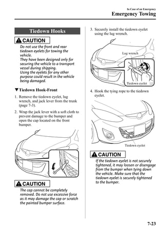 Tiedown Hooks 
CAUTION 
Do not use the front and rear 
tiedown eyelets for towing the 
vehicle. 
They have been designed only for 
securing the vehicle to a transport 
vessel during shipping. 
Using the eyelets for any other 
purpose could result in the vehicle 
being damaged. 
qTiedown Hook-Front 
1. Remove the tiedown eyelet, lug 
wrench, and jack lever from the trunk 
(page 7-3). 
2. Wrap the jack lever with a soft cloth to 
prevent damage to the bumper and 
open the cap located on the front 
bumper. 
CAUTION 
The cap cannot be completely 
removed. Do not use excessive force 
as it may damage the cap or scratch 
the painted bumper surface. 
In Case of an Emergency 
Emergency Towing 
3. Securely install the tiedown eyelet 
using the lug wrench. 
Lug wrench 
Tiedown eyelet 
4. Hook the tying rope to the tiedown 
eyelet. 
Tiedown eyelet 
CAUTION 
If the tiedown eyelet is not securely 
tightened, it may loosen or disengage 
from the bumper when tying down 
the vehicle. Make sure that the 
tiedown eyelet is securely tightened 
to the bumper. 
7-23 
 