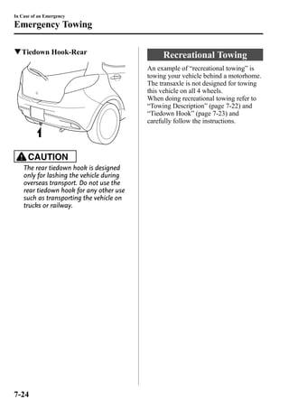 In Case of an Emergency 
Emergency Towing 
qTiedown Hook-Rear 
CAUTION 
The rear tiedown hook is designed 
only for lashing the vehicle during 
overseas transport. Do not use the 
rear tiedown hook for any other use 
such as transporting the vehicle on 
trucks or railway. 
Recreational Towing 
An example of “recreational towing” is 
towing your vehicle behind a motorhome. 
The transaxle is not designed for towing 
this vehicle on all 4 wheels. 
When doing recreational towing refer to 
“Towing Description” (page 7-22) and 
“Tiedown Hook” (page 7-23) and 
carefully follow the instructions. 
7-24 
 