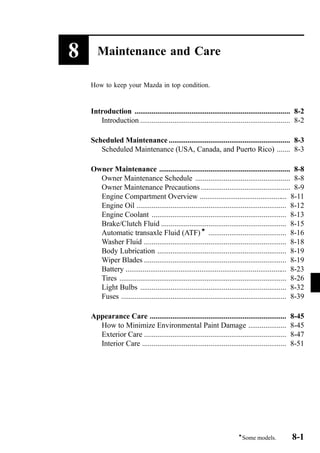 8 Maintenance and Care 
How to keep your Mazda in top condition. 
Introduction .................................................................................. 8-2 
Introduction ............................................................................... 8-2 
Scheduled Maintenance ................................................................ 8-3 
Scheduled Maintenance (USA, Canada, and Puerto Rico) ....... 8-3 
Owner Maintenance ..................................................................... 8-8 
Owner Maintenance Schedule .................................................. 8-8 
Owner Maintenance Precautions ............................................... 8-9 
Engine Compartment Overview .............................................. 8-11 
Engine Oil ............................................................................... 8-12 
Engine Coolant ....................................................................... 8-13 
Brake/Clutch Fluid .................................................................. 8-15 
Automatic transaxle Fluid (ATF)í ......................................... 8-16 
Washer Fluid ........................................................................... 8-18 
Body Lubrication .................................................................... 8-19 
Wiper Blades ........................................................................... 8-19 
Battery ..................................................................................... 8-23 
Tires ........................................................................................ 8-26 
Light Bulbs ............................................................................. 8-32 
Fuses ....................................................................................... 8-39 
Appearance Care ........................................................................ 8-45 
How to Minimize Environmental Paint Damage .................... 8-45 
Exterior Care ........................................................................... 8-47 
Interior Care ............................................................................ 8-51 
íSome models. 8-1 
 