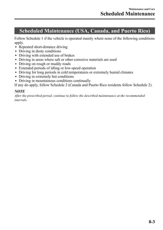 Maintenance and Care 
Scheduled Maintenance 
Scheduled Maintenance (USA, Canada, and Puerto Rico) 
Follow Schedule 1 if the vehicle is operated mainly where none of the following conditions 
apply. 
l Repeated short-distance driving 
l Driving in dusty conditions 
l Driving with extended use of brakes 
l Driving in areas where salt or other corrosive materials are used 
l Driving on rough or muddy roads 
l Extended periods of idling or low-speed operation 
l Driving for long periods in cold temperatures or extremely humid climates 
l Driving in extremely hot conditions 
l Driving in mountainous conditions continually 
If any do apply, follow Schedule 2 (Canada and Puerto Rico residents follow Schedule 2). 
NOTE 
After the prescribed period, continue to follow the described maintenance at the recommended 
intervals. 
8-3 
 