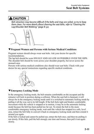 Essential Safety Equipment 
Seat Belt Systems 
CAUTION 
Belt retraction may become difficult if the belts and rings are soiled, so try to keep 
them clean. For more details about cleaning the seat belts, refer to “Cleaning the 
Lap/Shoulder Belt Webbing” (page 8-52). 
qPregnantWomen and Persons with Serious Medical Conditions 
Pregnant women should always wear seat belts. Ask your doctor for specific 
recommendations. 
The lap belt should be worn SNUGLYAND AS LOWAS POSSIBLE OVER THE HIPS. 
The shoulder belt should be worn across your shoulder properly, but never across the 
stomach area. 
Persons with serious medical conditions also should wear seat belts. Check with your 
doctor for any special instructions regarding specific medical conditions. 
qEmergency Locking Mode 
In the emergency locking mode, the belt remains comfortable on the occupant and the 
retractor will lock in position during a collision. When the seat belt is fastened, it will 
always be in the emergency locking mode until it is switched to automatic locking mode by 
pulling it all the way out to its full length. If the belt feels tight and hinders comfortable 
movement while the vehicle is stopped or in motion, it may be in the automatic locking 
mode because the belt has been pulled too far out. To return the belt to the more 
comfortable emergency locking mode, wait until the vehicle has stopped in a safe, level 
area, retract the belt fully to convert it back to emergency locking mode and then extend it 
around you again. 
If the belt is locked and cannot be pulled out, retract the belt once, and then try pulling it 
out slowly. If this fails, pull the belt strongly one time and loosen, then pull it out again 
slowly. 
2-11 
 