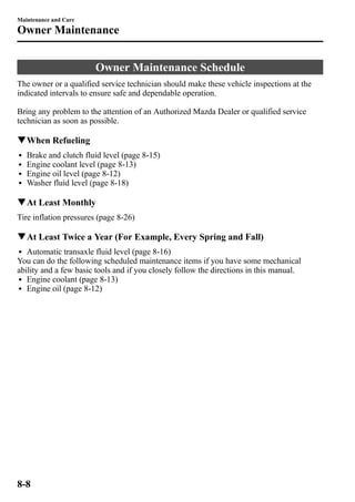 Maintenance and Care 
Owner Maintenance 
Owner Maintenance Schedule 
The owner or a qualified service technician should make these vehicle inspections at the 
indicated intervals to ensure safe and dependable operation. 
Bring any problem to the attention of an Authorized Mazda Dealer or qualified service 
technician as soon as possible. 
qWhen Refueling 
l Brake and clutch fluid level (page 8-15) 
l Engine coolant level (page 8-13) 
l Engine oil level (page 8-12) 
l Washer fluid level (page 8-18) 
qAt Least Monthly 
Tire inflation pressures (page 8-26) 
qAt Least Twice a Year (For Example, Every Spring and Fall) 
l Automatic transaxle fluid level (page 8-16) 
You can do the following scheduled maintenance items if you have some mechanical 
ability and a few basic tools and if you closely follow the directions in this manual. 
l Engine coolant (page 8-13) 
l Engine oil (page 8-12) 
8-8 
 