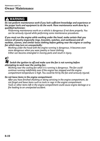 Maintenance and Care 
Owner Maintenance 
WARNING 
Do not perform maintenance work if you lack sufficient knowledge and experience or 
the proper tools and equipment to do the work. Have maintenance work done by a 
qualified technician: 
Performing maintenance work on a vehicle is dangerous if not done properly. You 
can be seriously injured while performing some maintenance procedures. 
If you must run the engine while working under the hood, make certain that you 
remove all jewelry (especially rings, bracelets, watches, and necklaces) and all 
neckties, scarves, and similar loose clothing before getting near the engine or cooling 
fan which may turn on unexpectedly: 
Working under the hood with the engine running is dangerous. It becomes even 
more dangerous when you wear jewelry or loose clothing. 
Either can become entangled in moving parts and result in injury. 
Switch the ignition to off and make sure the fan is not running before 
attempting to work near the cooling fan: 
Working near the cooling fan when it is running is dangerous. The fan could 
continue running indefinitely even if the engine has stopped and the engine 
compartment temperature is high. You could be hit by the fan and seriously injured. 
Do not leave items in the engine compartment: 
After you have finished checking or doing servicing in the engine compartment, do 
not forget and leave items such as tools or rags in the engine compartment. 
Tools or other items left in the engine compartment could cause engine damage or a 
fire leading to an unexpected accident. 
8-10 
 