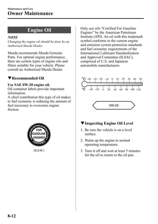 Maintenance and Care 
Owner Maintenance 
Engine Oil 
NOTE 
Changing the engine oil should be done by an 
Authorized Mazda Dealer. 
Mazda recommends Mazda Genuine 
Parts. For optimal engine performance, 
there are certain types of engine oils and 
filters suitable for your vehicle. Please 
consult an Authorized Mazda Dealer. 
qRecommended Oil 
Use SAE 0W-20 engine oil. 
Oil container labels provide important 
information. 
A chief contribution this type of oil makes 
to fuel economy is reducing the amount of 
fuel necessary to overcome engine 
friction. 
(ILSAC) 
Only use oils “Certified For Gasoline 
Engines” by the American Petroleum 
Institute (API). An oil with this trademark 
symbol conforms to the current engine 
and emission system protection standards 
and fuel economy requirements of the 
International Lubricant Standardization 
and Approval Committee (ILSAC), 
comprised of U.S. and Japanese 
automobile manufacturers. 
–40 –30 –20 –10 0 10 20 30 
40 50 
–40 –20 0 20 40 60 80 
100 120 
qInspecting Engine Oil Level 
1. Be sure the vehicle is on a level 
surface. 
2. Warm up the engine to normal 
operating temperature. 
3. Turn it off and wait at least 5 minutes 
for the oil to return to the oil pan. 
8-12 
 