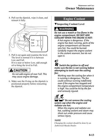 4. Pull out the dipstick, wipe it clean, and 
reinsert it fully. 
Full 
OK 
Low 
5. Pull it out again and examine the level. 
The level is normal if it is between 
Low and Full. 
If it is near or below Low, add enough 
oil to bring the level to Full. 
CAUTION 
Do not add engine oil over Full. This 
may cause engine damage. 
6. Make sure the O-ring on the dipstick is 
positioned properly before reinserting 
the dipstick. 
Maintenance and Care 
Owner Maintenance 
Engine Coolant 
qInspecting Coolant Level 
WARNING 
Do not use a match or live flame in the 
engine compartment. DO NOT ADD 
COOLANT WHEN THE ENGINE IS HOT: 
A hot engine is dangerous. If the 
engine has been running, parts of the 
engine compartment can become 
very hot. You could be burned. 
Carefully inspect the engine coolant 
in the coolant reservoir, but do not 
open it. 
Switch the ignition to off and 
make sure the fan is not running before 
attempting to work near the cooling 
fan: 
Working near the cooling fan when it 
is running is dangerous. The fan 
could continue running indefinitely 
even if the engine has stopped and 
the engine compartment temperature 
is high. You could be hit by the fan 
and seriously injured. 
Do not remove the cooling 
system cap when the engine and 
radiator are hot: 
When the engine and radiator are 
hot, scalding coolant and steam may 
shoot out under pressure and cause 
serious injury. 
NOTE 
Changing the coolant should be done by an 
Authorized Mazda Dealer. 
8-13 
 