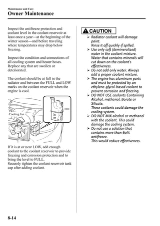 Maintenance and Care 
Owner Maintenance 
Inspect the antifreeze protection and 
coolant level in the coolant reservoir at 
least once a year―at the beginning of the 
winter season―and before traveling 
where temperatures may drop below 
freezing. 
Inspect the condition and connections of 
all cooling system and heater hoses. 
Replace any that are swollen or 
deteriorated. 
The coolant should be at full in the 
radiator and between the FULL and LOW 
marks on the coolant reservoir when the 
engine is cool. 
Cooling fan 
If it is at or near LOW, add enough 
coolant to the coolant reservoir to provide 
freezing and corrosion protection and to 
bring the level to FULL. 
Securely tighten the coolant reservoir tank 
cap after adding coolant. 
CAUTION 
Ø Radiator coolant will damage 
paint. 
Rinse it off quickly if spilled. 
Ø Use only soft (demineralized) 
water in the coolant mixture. 
Water that contains minerals will 
cut down on the coolant's 
effectiveness. 
Ø Do not add only water. Always 
add a proper coolant mixture. 
Ø The engine has aluminum parts 
and must be protected by an 
ethylene-glycol-based coolant to 
prevent corrosion and freezing. 
Ø DO NOT USE coolants Containing 
Alcohol, methanol, Borate or 
Silicate. 
These coolants could damage the 
cooling system. 
Ø DO NOT MIX alcohol or methanol 
with the coolant. This could 
damage the cooling system. 
Ø Do not use a solution that 
contains more than 60% 
antifreeze. 
This would reduce effectiveness. 
8-14 
 