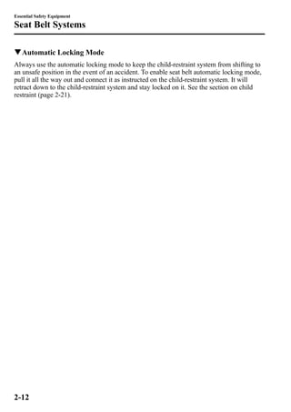 Essential Safety Equipment 
Seat Belt Systems 
qAutomatic Locking Mode 
Always use the automatic locking mode to keep the child-restraint system from shifting to 
an unsafe position in the event of an accident. To enable seat belt automatic locking mode, 
pull it all the way out and connect it as instructed on the child-restraint system. It will 
retract down to the child-restraint system and stay locked on it. See the section on child 
restraint (page 2-21). 
2-12 
 