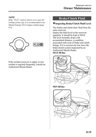 NOTE 
If the “FL22” mark is shown on or near the 
cooling system cap, it is recommended to use 
Mazda Genuine FL22 engine coolant (page 
8-3). 
If the coolant reservoir is empty or new 
coolant is required frequently, consult an 
Authorized Mazda Dealer. 
Brake/Clutch Fluid 
qInspecting Brake/Clutch Fluid Level 
The brakes and clutch draw fluid from the 
same reservoir. 
Inspect the fluid level in the reservoir 
regularly. It should be kept at MAX. 
The level normally drops with 
accumulated distance, a condition 
associated with wear of brake and clutch 
linings. If it is excessively low, have the 
brake/clutch system inspected by an 
Authorized Mazda Dealer. 
MAX fill line 
MIN fill line 
Maintenance and Care 
Owner Maintenance 
8-15 
 