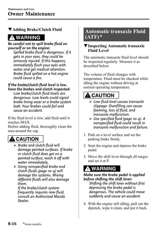 Maintenance and Care 
Owner Maintenance 
qAdding Brake/Clutch Fluid 
WARNING 
Be careful not to spill brake fluid on 
yourself or on the engine: 
Spilled brake fluid is dangerous. If it 
gets in your eyes, they could be 
seriously injured. If this happens, 
immediately flush your eyes with 
water and get medical attention. 
Brake fluid spilled on a hot engine 
could cause a fire. 
If the brake/clutch fluid level is low, 
have the brakes and clutch inspected: 
Low brake/clutch fluid levels are 
dangerous. Low levels could signal 
brake lining wear or a brake system 
leak. Your brakes could fail and 
cause an accident. 
If the fluid level is low, add fluid until it 
reaches MAX. 
Before adding fluid, thoroughly clean the 
area around the cap. 
CAUTION 
Ø Brake and clutch fluid will 
damage painted surfaces. If brake 
or clutch fluid does get on a 
painted surface, wash it off with 
water immediately. 
Ø Using nonspecified brake and 
clutch fluids (page 10-4) will 
damage the systems. Mixing 
different fluids will also damage 
them. 
If the brake/clutch system 
frequently requires new fluid, 
consult an Authorized Mazda 
Dealer. 
Automatic transaxle Fluid 
(ATF)í 
qInspecting Automatic transaxle 
Fluid Level 
The automatic transaxle fluid level should 
be inspected regularly. Measure it as 
described below. 
The volume of fluid changes with 
temperature. Fluid must be checked while 
idling the engine without driving at 
normal operating temperature. 
CAUTION 
Ø Low fluid level causes transaxle 
slippage. Overfilling can cause 
foaming, loss of fluid, and 
transaxle malfunction. 
Ø Use specified fluid (page 10-4). A 
nonspecified fluid could result in 
transaxle malfunction and failure. 
1. Park on a level surface and set the 
parking brake firmly. 
2. Start the engine and depress the brake 
pedal. 
3. Move the shift lever through all ranges 
and set it at P. 
WARNING 
Make sure the brake pedal is applied 
before shifting the shift lever: 
Shifting the shift lever without first 
depressing the brake pedal is 
dangerous. The vehicle could move 
suddenly and cause an accident. 
4. With the engine still idling, pull out the 
dipstick, wipe it clean, and put it back. 
8-16 
íSome models. 
 